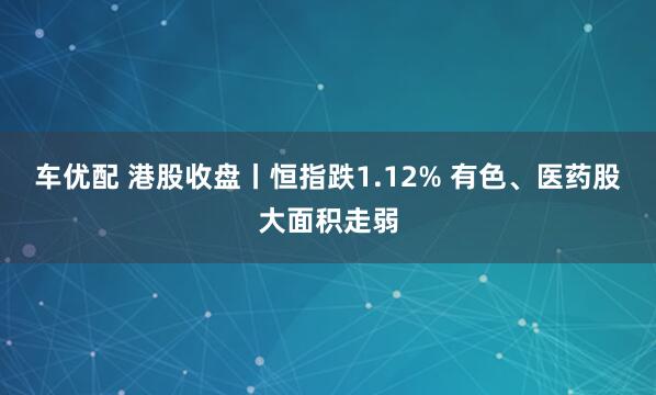 车优配 港股收盘丨恒指跌1.12% 有色、医药股大面积走弱