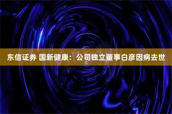 东信证券 国新健康：公司独立董事白彦因病去世