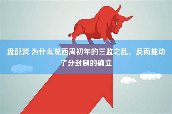 盘配资 为什么说西周初年的三监之乱，反而推动了分封制的确立