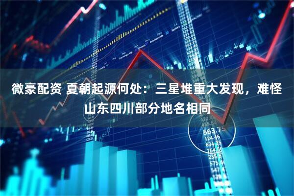微豪配资 夏朝起源何处：三星堆重大发现，难怪山东四川部分地名相同