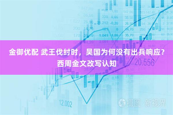 金御优配 武王伐纣时，吴国为何没有出兵响应？西周金文改写认知