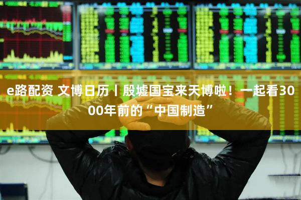 e路配资 文博日历丨殷墟国宝来天博啦！一起看3000年前的“中国制造”