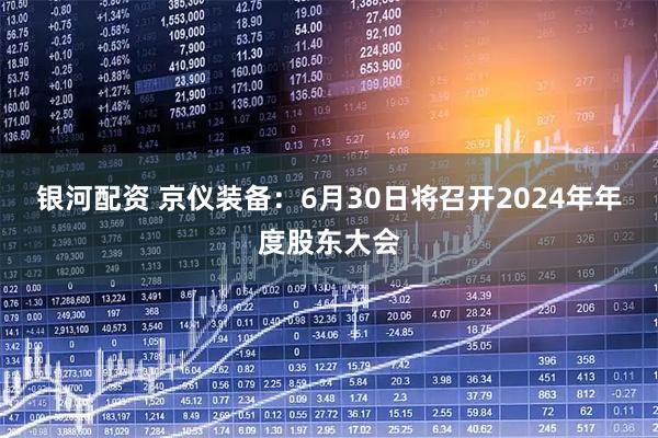 银河配资 京仪装备：6月30日将召开2024年年度股东大会