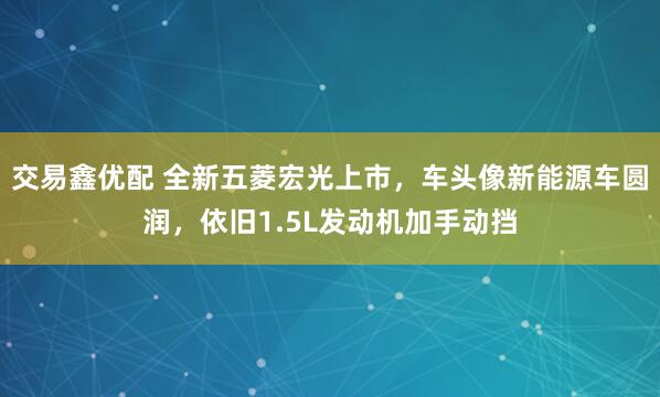 交易鑫优配 全新五菱宏光上市，车头像新能源车圆润，依旧1.5L发动机加手动挡
