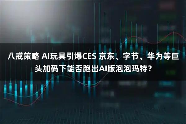 八戒策略 AI玩具引爆CES 京东、字节、华为等巨头加码下能否跑出AI版泡泡玛特？
