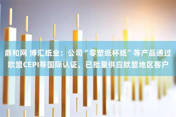 鼎和网 博汇纸业：公司“零塑纸杯纸”等产品通过欧盟CEPI等国际认证，已批量供应欧盟地区客户