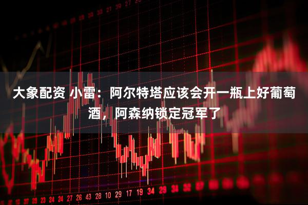 大象配资 小雷：阿尔特塔应该会开一瓶上好葡萄酒，阿森纳锁定冠军了