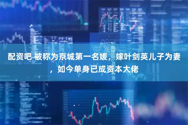配资吧 被称为京城第一名媛，嫁叶剑英儿子为妻，如今单身已成资本大佬