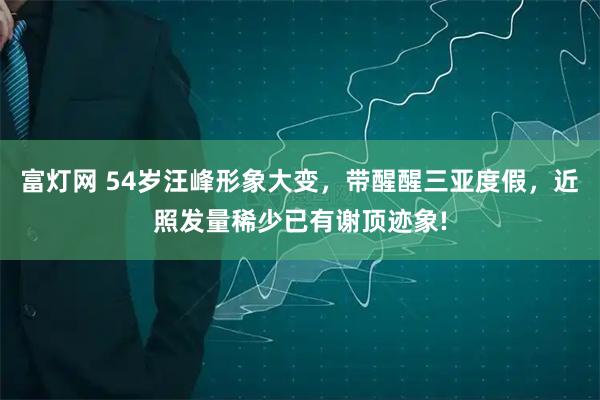 富灯网 54岁汪峰形象大变，带醒醒三亚度假，近照发量稀少已有谢顶迹象!