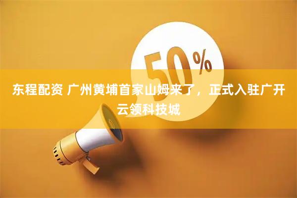 东程配资 广州黄埔首家山姆来了，正式入驻广开云领科技城