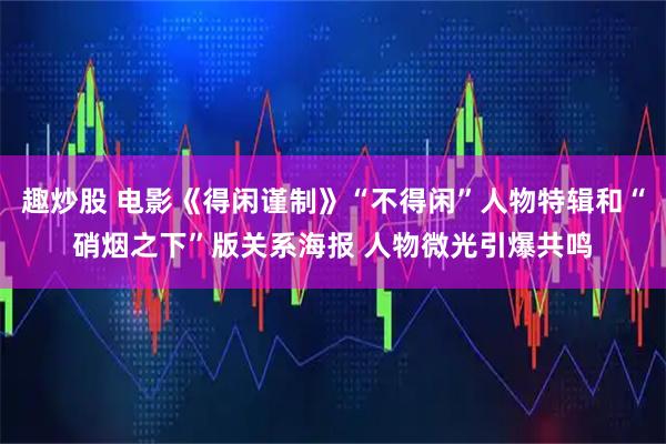 趣炒股 电影《得闲谨制》“不得闲”人物特辑和“硝烟之下”版关系海报 人物微光引爆共鸣