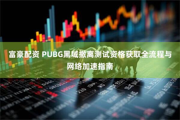 富豪配资 PUBG黑域撤离测试资格获取全流程与网络加速指南