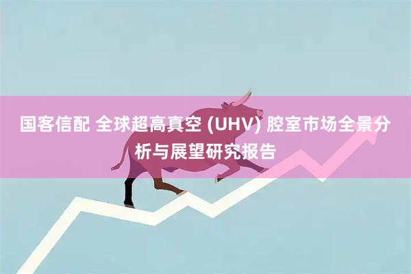 国客信配 全球超高真空 (UHV) 腔室市场全景分析与展望研究报告