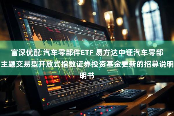 富深优配 汽车零部件ETF 易方达中证汽车零部件主题交易型开放式指数证券投资基金更新的招募说明书