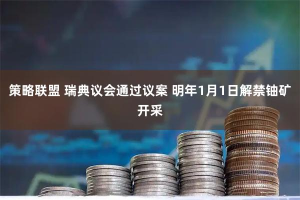 策略联盟 瑞典议会通过议案 明年1月1日解禁铀矿开采
