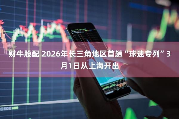 财牛股配 2026年长三角地区首趟“球迷专列”3月1日从上海开出
