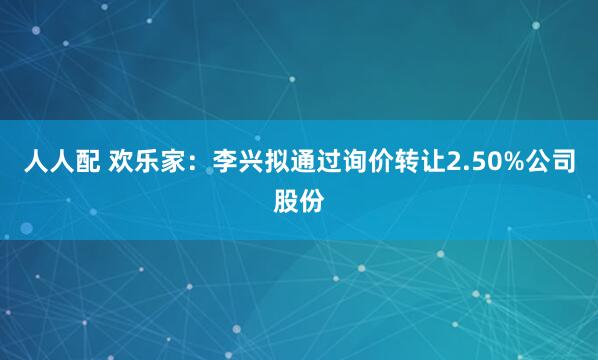人人配 欢乐家：李兴拟通过询价转让2.50%公司股份