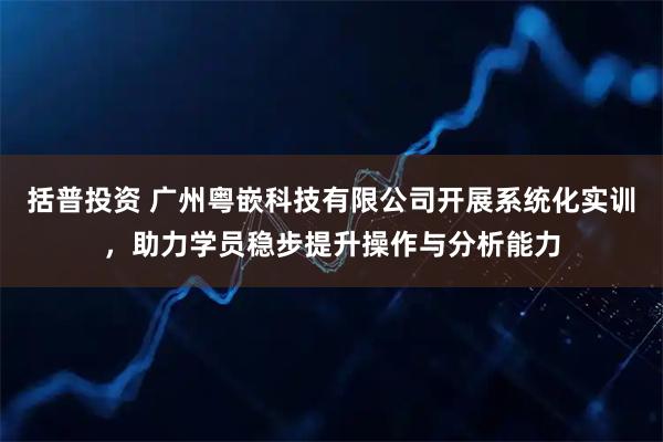 括普投资 广州粤嵌科技有限公司开展系统化实训，助力学员稳步提升操作与分析能力