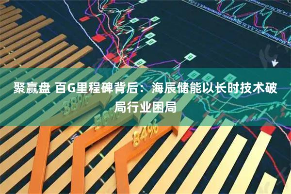 聚赢盘 百G里程碑背后:海辰储能以长时技术破局行业困局