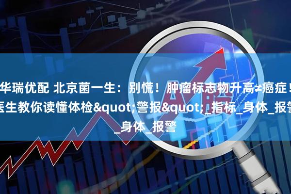 华瑞优配 北京菌一生：别慌！肿瘤标志物升高≠癌症！医生教你读懂体检"警报"_指标_身体_报警