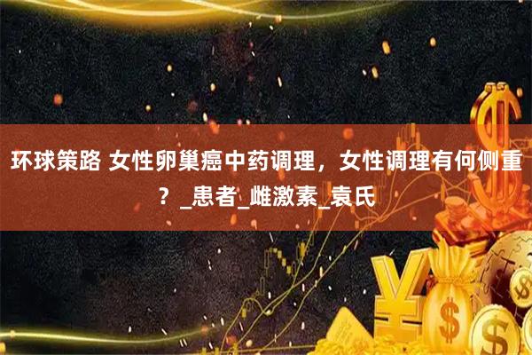 环球策路 女性卵巢癌中药调理，女性调理有何侧重？_患者_雌激素_袁氏