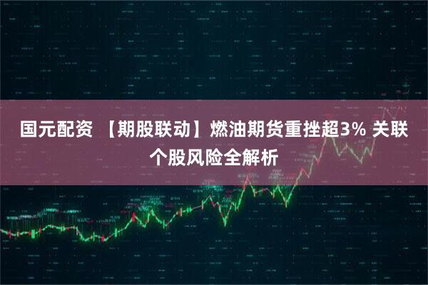 国元配资 【期股联动】燃油期货重挫超3% 关联个股风险全解析