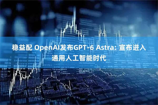 稳益配 OpenAI发布GPT-6 Astra: 宣布进入通用人工智能时代